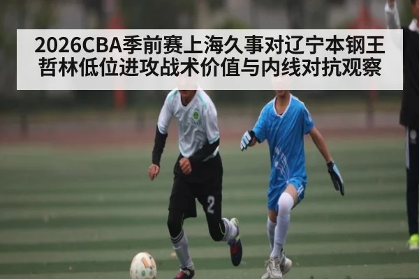 2026CBA季前赛上海久事对辽宁本钢王哲林低位进攻战术价值与内线对抗观察
