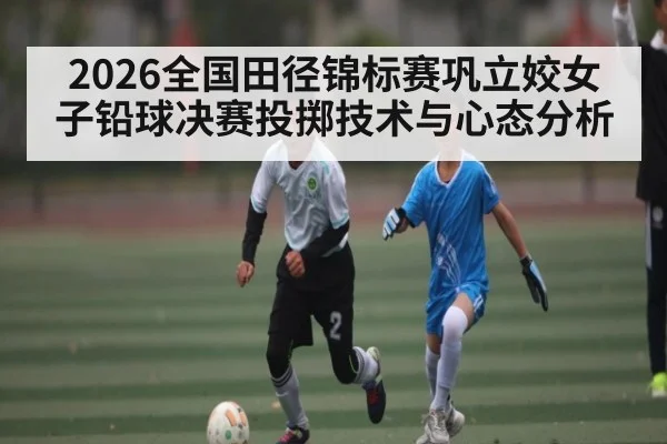 2026全国田径锦标赛巩立姣女子铅球决赛投掷技术与心态分析