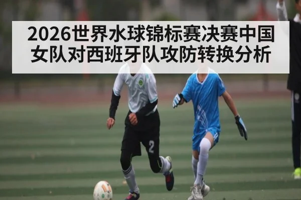 2026世界水球锦标赛决赛中国女队对西班牙队攻防转换分析